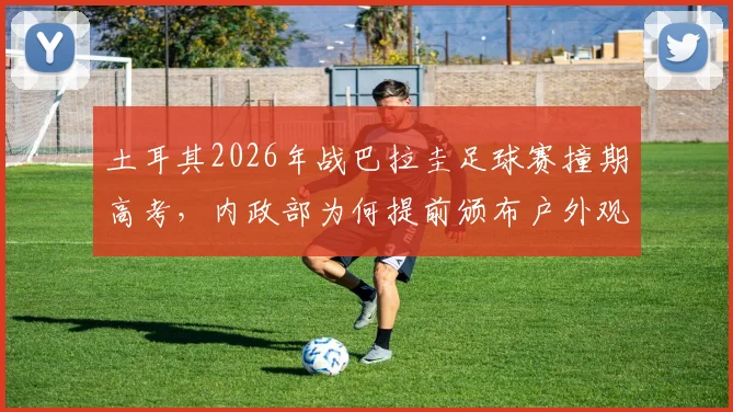 土耳其2026年战巴拉圭足球赛撞期高考，内政部为何提前颁布户外观赛禁令？详解安保考量与类似冲突案例