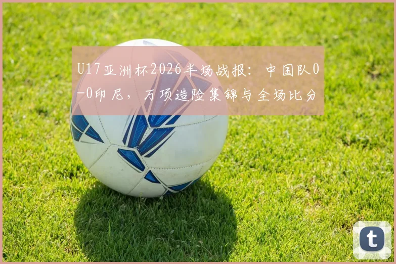 U17亚洲杯2026半场战报：中国队0-0印尼，万项造险集锦与全场比分分析，附对阵印尼上半场表现解读