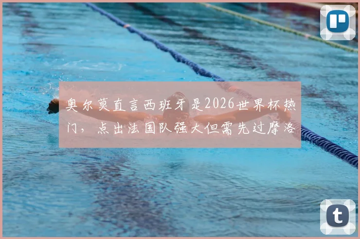 奥尔莫直言西班牙是2026世界杯热门,点出法国队强大但需先过摩洛哥这关:最新采访深度解读
