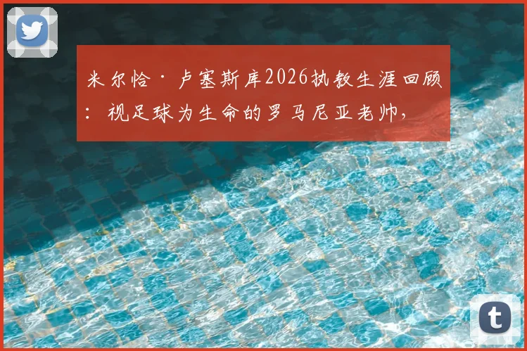 米尔恰·卢塞斯库2026执教生涯回顾：视足球为生命的罗马尼亚老帅，诠释何谓坚守