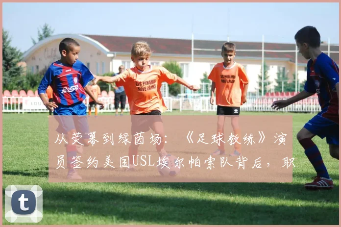 从荧幕到绿茵场：《足球教练》演员签约美国USL埃尔帕索队背后，职业足球之路的另类解读与联赛层级科普