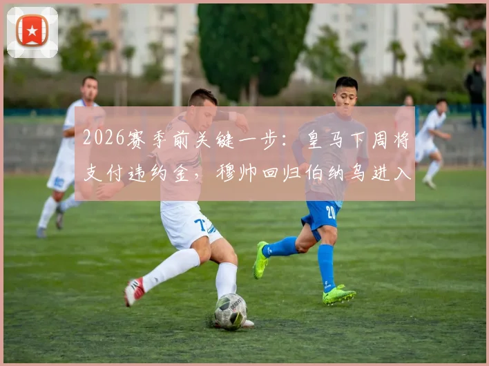 2026赛季前关键一步:皇马下周将支付违约金,穆帅回归伯纳乌进入倒计时