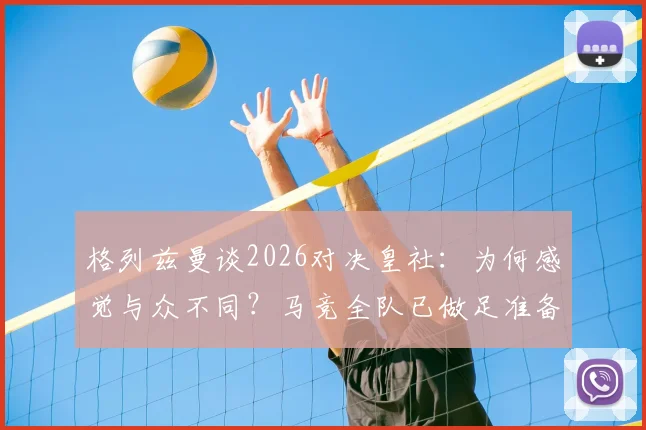 格列兹曼谈2026对决皇社:为何感觉与众不同?马竞全队已做足准备,深度剖析球员心态与战术看点