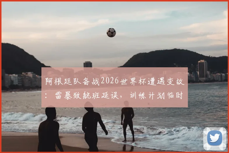 阿根廷队备战2026世界杯遭遇变故:雷暴致航班延误,训练计划临时调整,国际比赛日程如何应对突发天气?
