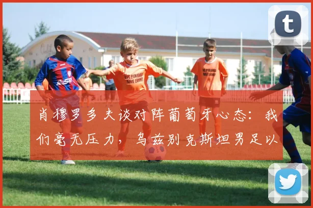 肖穆罗多夫谈对阵葡萄牙心态：我们毫无压力，乌兹别克斯坦男足以轻松姿态备战2026世界杯预选赛关键战